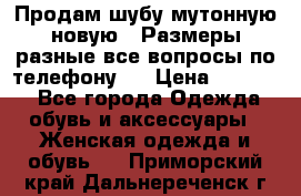 Продам шубу мутонную новую . Размеры разные,все вопросы по телефону.  › Цена ­ 10 000 - Все города Одежда, обувь и аксессуары » Женская одежда и обувь   . Приморский край,Дальнереченск г.